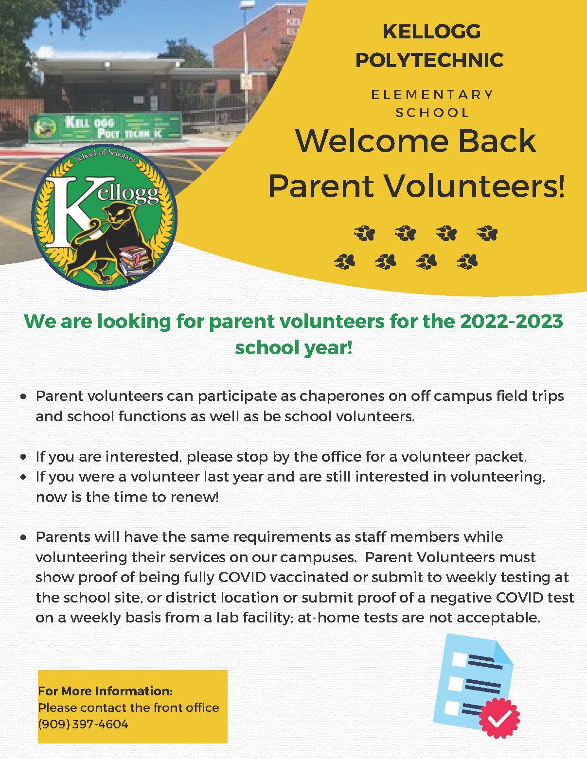 Parent volunteers can participate as chaperones on off campus field trips and school functions as well as be school volunteers. If you are interested, please stop by the office for a volunteer packet. If you were a volunteer last year and are still interested in volunteering, now is the time to renew! Parents will have the same requirements as staff members while volunteering their services on our campuses. Parent Volunteers must show proof of being fully COVID vaccinated or submit to weekly testing at the school site, or district location or submit proof of a negative COVID test on a weekly basis from a lab facility; at-home tests are not acceptable. We are looking for parent volunteers for the 2022-2023 school year! Welcome Back Parent Volunteers! KELLOGG POLYTECHNIC E L E M E N T A R Y S C H O O L For More Information: Please contact the front office (909) 397-4604